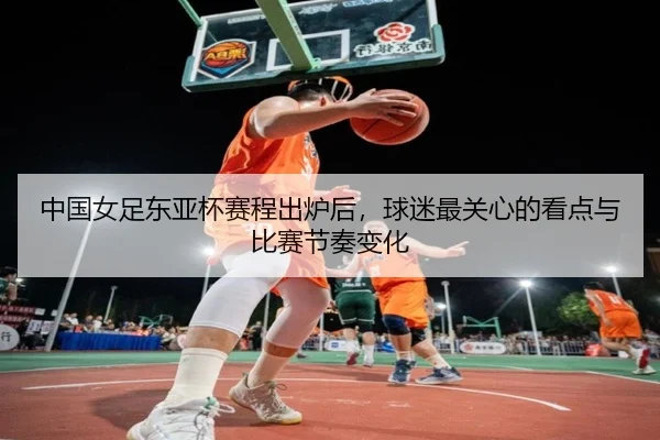 中国女足东亚杯赛程出炉后，球迷最关心的看点与比赛节奏变化